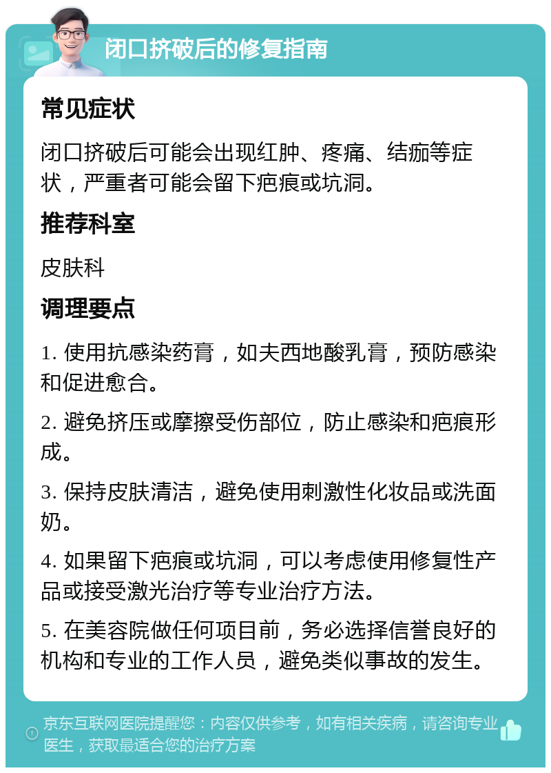 闭口挤破后的修复指南 常见症状 闭口挤破后可能会出现红肿、疼痛、结痂等症状，严重者可能会留下疤痕或坑洞。 推荐科室 皮肤科 调理要点 1. 使用抗感染药膏，如夫西地酸乳膏，预防感染和促进愈合。 2. 避免挤压或摩擦受伤部位，防止感染和疤痕形成。 3. 保持皮肤清洁，避免使用刺激性化妆品或洗面奶。 4. 如果留下疤痕或坑洞，可以考虑使用修复性产品或接受激光治疗等专业治疗方法。 5. 在美容院做任何项目前，务必选择信誉良好的机构和专业的工作人员，避免类似事故的发生。