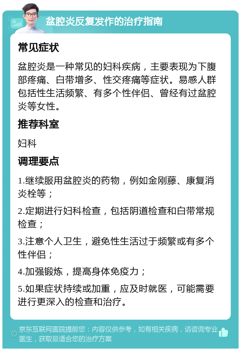 盆腔炎反复发作的治疗指南 常见症状 盆腔炎是一种常见的妇科疾病，主要表现为下腹部疼痛、白带增多、性交疼痛等症状。易感人群包括性生活频繁、有多个性伴侣、曾经有过盆腔炎等女性。 推荐科室 妇科 调理要点 1.继续服用盆腔炎的药物，例如金刚藤、康复消炎栓等； 2.定期进行妇科检查，包括阴道检查和白带常规检查； 3.注意个人卫生，避免性生活过于频繁或有多个性伴侣； 4.加强锻炼，提高身体免疫力； 5.如果症状持续或加重，应及时就医，可能需要进行更深入的检查和治疗。