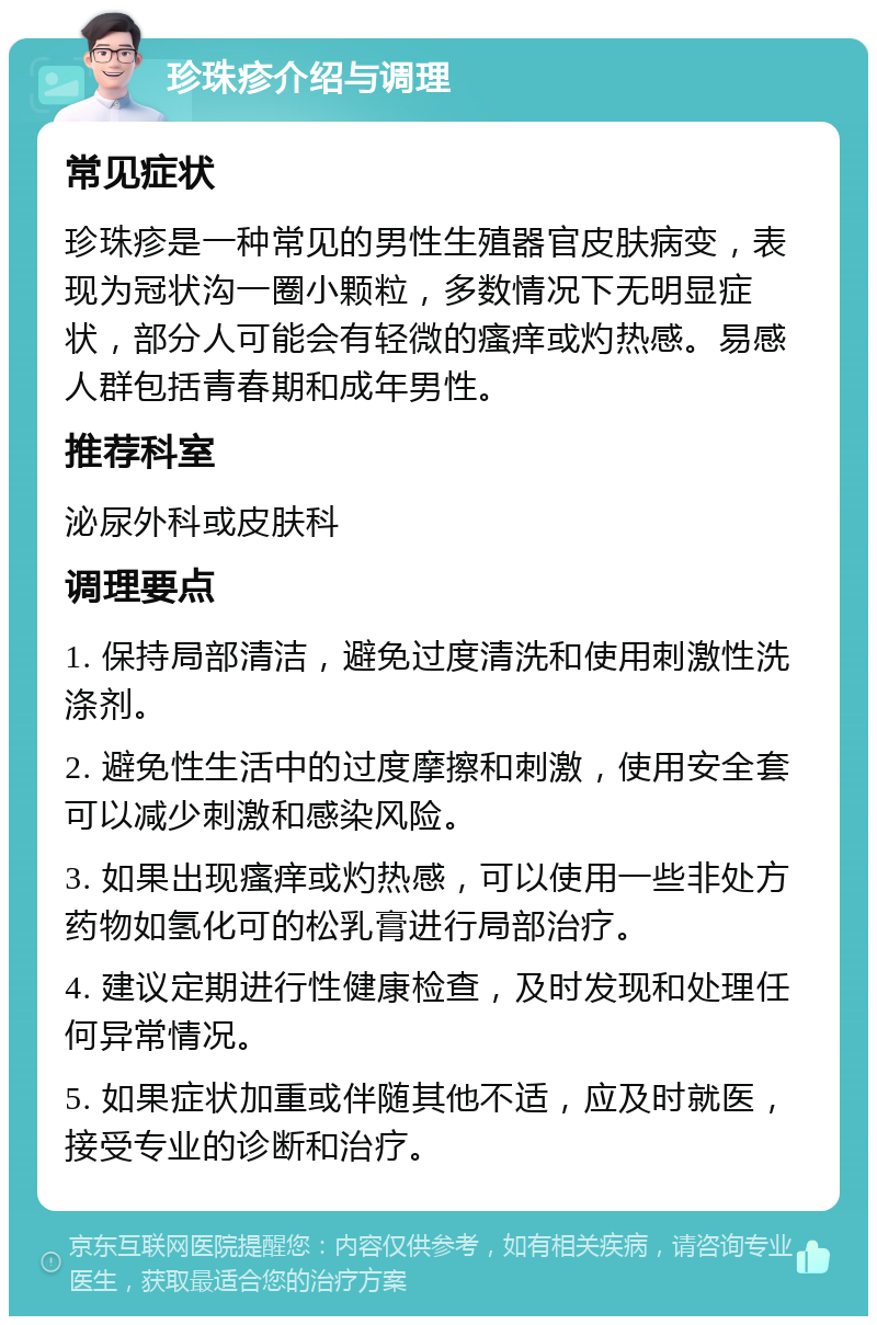 珍珠疹介绍与调理 常见症状 珍珠疹是一种常见的男性生殖器官皮肤病变，表现为冠状沟一圈小颗粒，多数情况下无明显症状，部分人可能会有轻微的瘙痒或灼热感。易感人群包括青春期和成年男性。 推荐科室 泌尿外科或皮肤科 调理要点 1. 保持局部清洁，避免过度清洗和使用刺激性洗涤剂。 2. 避免性生活中的过度摩擦和刺激，使用安全套可以减少刺激和感染风险。 3. 如果出现瘙痒或灼热感，可以使用一些非处方药物如氢化可的松乳膏进行局部治疗。 4. 建议定期进行性健康检查，及时发现和处理任何异常情况。 5. 如果症状加重或伴随其他不适，应及时就医，接受专业的诊断和治疗。