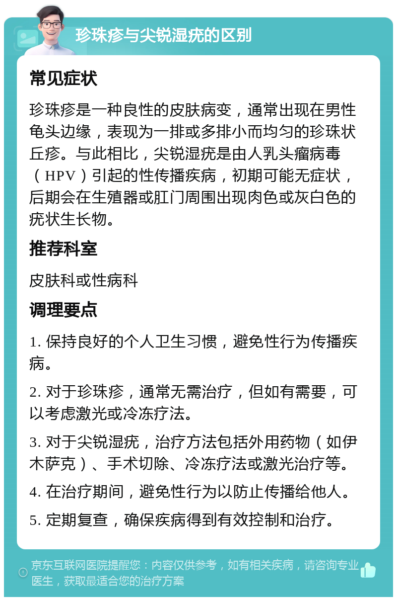 珍珠疹与尖锐湿疣的区别 常见症状 珍珠疹是一种良性的皮肤病变，通常出现在男性龟头边缘，表现为一排或多排小而均匀的珍珠状丘疹。与此相比，尖锐湿疣是由人乳头瘤病毒（HPV）引起的性传播疾病，初期可能无症状，后期会在生殖器或肛门周围出现肉色或灰白色的疣状生长物。 推荐科室 皮肤科或性病科 调理要点 1. 保持良好的个人卫生习惯，避免性行为传播疾病。 2. 对于珍珠疹，通常无需治疗，但如有需要，可以考虑激光或冷冻疗法。 3. 对于尖锐湿疣，治疗方法包括外用药物（如伊木萨克）、手术切除、冷冻疗法或激光治疗等。 4. 在治疗期间，避免性行为以防止传播给他人。 5. 定期复查，确保疾病得到有效控制和治疗。