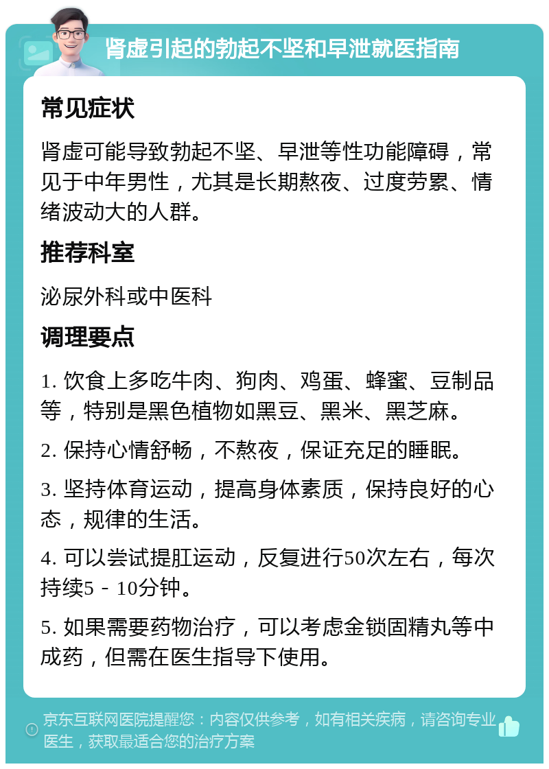 肾虚引起的勃起不坚和早泄就医指南 常见症状 肾虚可能导致勃起不坚、早泄等性功能障碍，常见于中年男性，尤其是长期熬夜、过度劳累、情绪波动大的人群。 推荐科室 泌尿外科或中医科 调理要点 1. 饮食上多吃牛肉、狗肉、鸡蛋、蜂蜜、豆制品等，特别是黑色植物如黑豆、黑米、黑芝麻。 2. 保持心情舒畅，不熬夜，保证充足的睡眠。 3. 坚持体育运动，提高身体素质，保持良好的心态，规律的生活。 4. 可以尝试提肛运动，反复进行50次左右，每次持续5－10分钟。 5. 如果需要药物治疗，可以考虑金锁固精丸等中成药，但需在医生指导下使用。