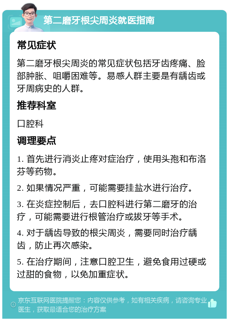 第二磨牙根尖周炎就医指南 常见症状 第二磨牙根尖周炎的常见症状包括牙齿疼痛、脸部肿胀、咀嚼困难等。易感人群主要是有龋齿或牙周病史的人群。 推荐科室 口腔科 调理要点 1. 首先进行消炎止疼对症治疗，使用头孢和布洛芬等药物。 2. 如果情况严重，可能需要挂盐水进行治疗。 3. 在炎症控制后，去口腔科进行第二磨牙的治疗，可能需要进行根管治疗或拔牙等手术。 4. 对于龋齿导致的根尖周炎，需要同时治疗龋齿，防止再次感染。 5. 在治疗期间，注意口腔卫生，避免食用过硬或过甜的食物，以免加重症状。