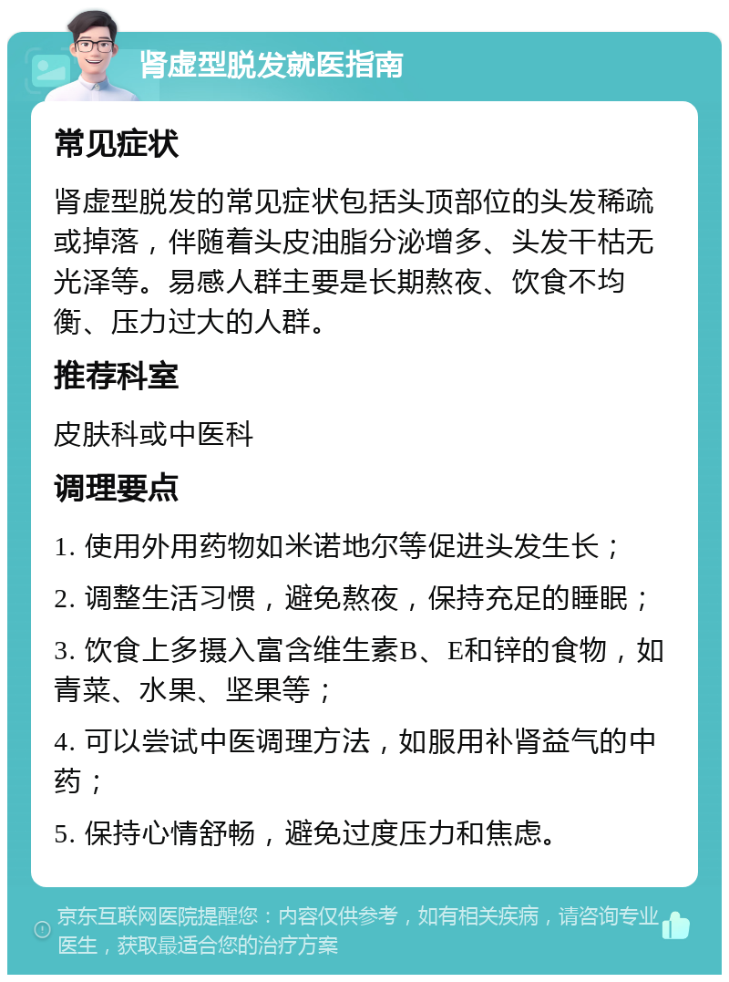 肾虚型脱发就医指南 常见症状 肾虚型脱发的常见症状包括头顶部位的头发稀疏或掉落，伴随着头皮油脂分泌增多、头发干枯无光泽等。易感人群主要是长期熬夜、饮食不均衡、压力过大的人群。 推荐科室 皮肤科或中医科 调理要点 1. 使用外用药物如米诺地尔等促进头发生长； 2. 调整生活习惯，避免熬夜，保持充足的睡眠； 3. 饮食上多摄入富含维生素B、E和锌的食物，如青菜、水果、坚果等； 4. 可以尝试中医调理方法，如服用补肾益气的中药； 5. 保持心情舒畅，避免过度压力和焦虑。