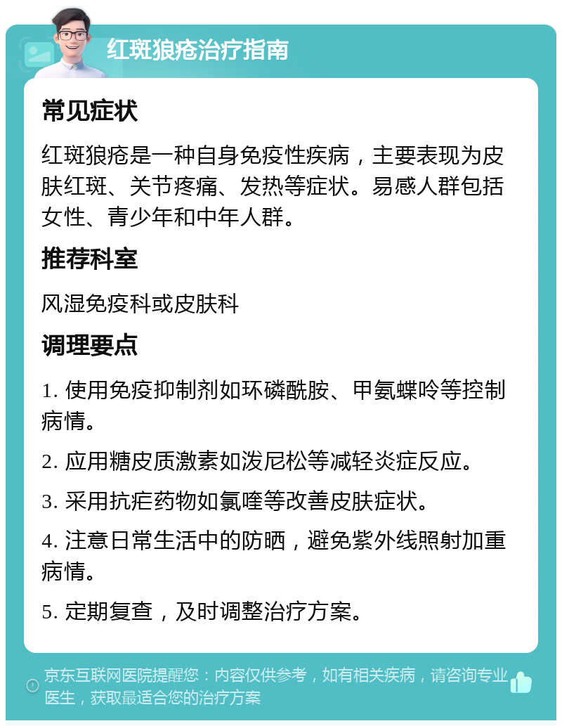 红斑狼疮治疗指南 常见症状 红斑狼疮是一种自身免疫性疾病，主要表现为皮肤红斑、关节疼痛、发热等症状。易感人群包括女性、青少年和中年人群。 推荐科室 风湿免疫科或皮肤科 调理要点 1. 使用免疫抑制剂如环磷酰胺、甲氨蝶呤等控制病情。 2. 应用糖皮质激素如泼尼松等减轻炎症反应。 3. 采用抗疟药物如氯喹等改善皮肤症状。 4. 注意日常生活中的防晒，避免紫外线照射加重病情。 5. 定期复查，及时调整治疗方案。