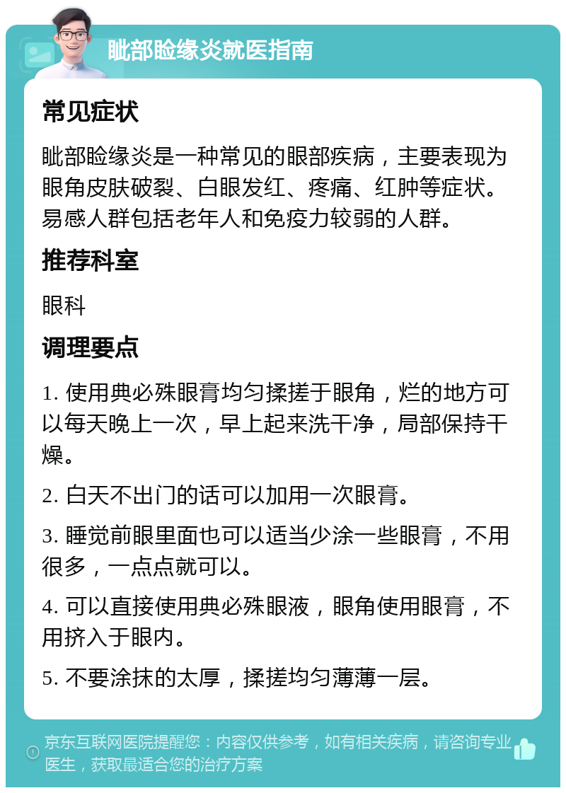 眦部睑缘炎就医指南 常见症状 眦部睑缘炎是一种常见的眼部疾病，主要表现为眼角皮肤破裂、白眼发红、疼痛、红肿等症状。易感人群包括老年人和免疫力较弱的人群。 推荐科室 眼科 调理要点 1. 使用典必殊眼膏均匀揉搓于眼角，烂的地方可以每天晚上一次，早上起来洗干净，局部保持干燥。 2. 白天不出门的话可以加用一次眼膏。 3. 睡觉前眼里面也可以适当少涂一些眼膏，不用很多，一点点就可以。 4. 可以直接使用典必殊眼液，眼角使用眼膏，不用挤入于眼内。 5. 不要涂抹的太厚，揉搓均匀薄薄一层。