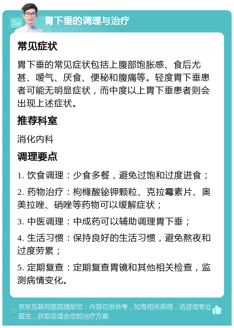 胃下垂的调理与治疗 常见症状 胃下垂的常见症状包括上腹部饱胀感、食后尤甚、嗳气、厌食、便秘和腹痛等。轻度胃下垂患者可能无明显症状，而中度以上胃下垂患者则会出现上述症状。 推荐科室 消化内科 调理要点 1. 饮食调理：少食多餐，避免过饱和过度进食； 2. 药物治疗：枸橼酸铋钾颗粒、克拉霉素片、奥美拉唑、硝唑等药物可以缓解症状； 3. 中医调理：中成药可以辅助调理胃下垂； 4. 生活习惯：保持良好的生活习惯，避免熬夜和过度劳累； 5. 定期复查：定期复查胃镜和其他相关检查，监测病情变化。