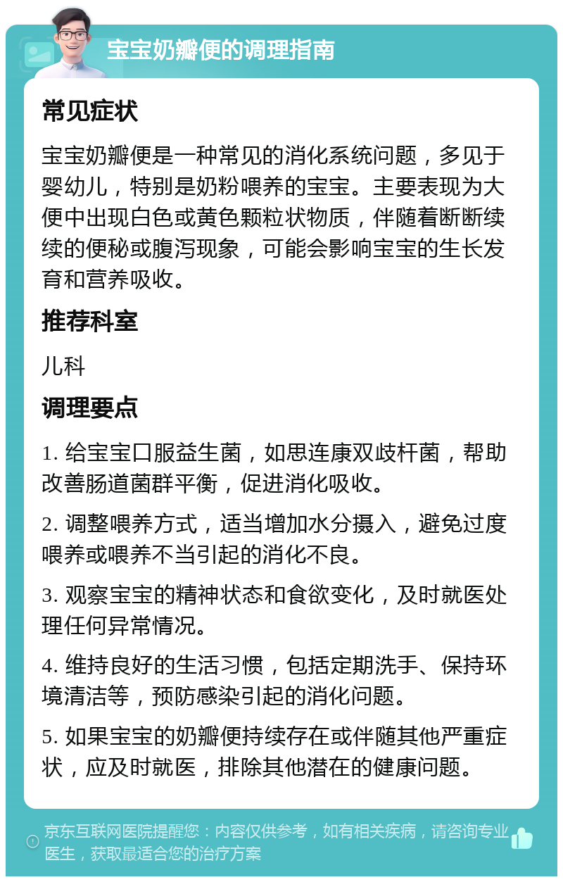 宝宝奶瓣便的调理指南 常见症状 宝宝奶瓣便是一种常见的消化系统问题，多见于婴幼儿，特别是奶粉喂养的宝宝。主要表现为大便中出现白色或黄色颗粒状物质，伴随着断断续续的便秘或腹泻现象，可能会影响宝宝的生长发育和营养吸收。 推荐科室 儿科 调理要点 1. 给宝宝口服益生菌，如思连康双歧杆菌，帮助改善肠道菌群平衡，促进消化吸收。 2. 调整喂养方式，适当增加水分摄入，避免过度喂养或喂养不当引起的消化不良。 3. 观察宝宝的精神状态和食欲变化，及时就医处理任何异常情况。 4. 维持良好的生活习惯，包括定期洗手、保持环境清洁等，预防感染引起的消化问题。 5. 如果宝宝的奶瓣便持续存在或伴随其他严重症状，应及时就医，排除其他潜在的健康问题。