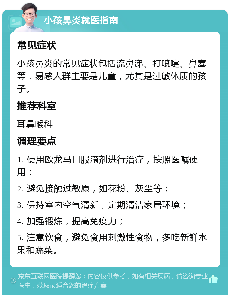 小孩鼻炎就医指南 常见症状 小孩鼻炎的常见症状包括流鼻涕、打喷嚏、鼻塞等，易感人群主要是儿童，尤其是过敏体质的孩子。 推荐科室 耳鼻喉科 调理要点 1. 使用欧龙马口服滴剂进行治疗，按照医嘱使用； 2. 避免接触过敏原，如花粉、灰尘等； 3. 保持室内空气清新，定期清洁家居环境； 4. 加强锻炼，提高免疫力； 5. 注意饮食，避免食用刺激性食物，多吃新鲜水果和蔬菜。