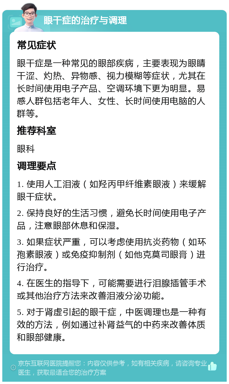 眼干症的治疗与调理 常见症状 眼干症是一种常见的眼部疾病，主要表现为眼睛干涩、灼热、异物感、视力模糊等症状，尤其在长时间使用电子产品、空调环境下更为明显。易感人群包括老年人、女性、长时间使用电脑的人群等。 推荐科室 眼科 调理要点 1. 使用人工泪液（如羟丙甲纤维素眼液）来缓解眼干症状。 2. 保持良好的生活习惯，避免长时间使用电子产品，注意眼部休息和保湿。 3. 如果症状严重，可以考虑使用抗炎药物（如环孢素眼液）或免疫抑制剂（如他克莫司眼膏）进行治疗。 4. 在医生的指导下，可能需要进行泪腺插管手术或其他治疗方法来改善泪液分泌功能。 5. 对于肾虚引起的眼干症，中医调理也是一种有效的方法，例如通过补肾益气的中药来改善体质和眼部健康。