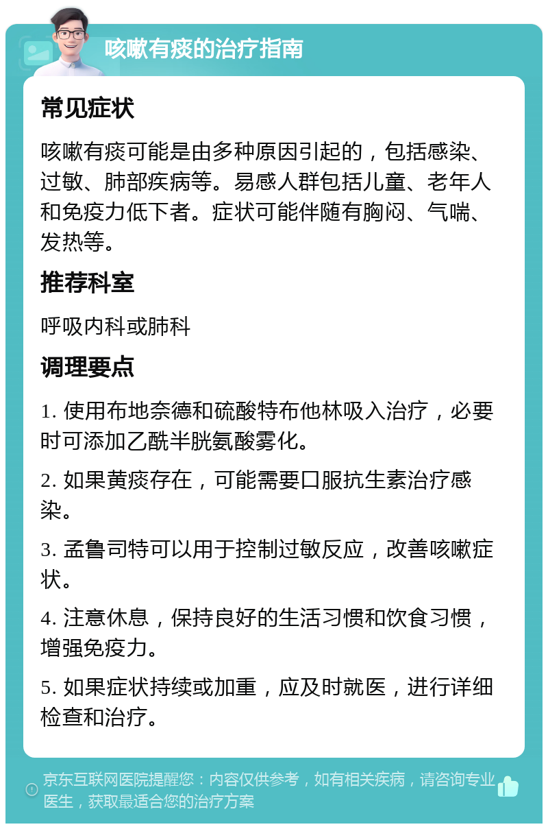 咳嗽有痰的治疗指南 常见症状 咳嗽有痰可能是由多种原因引起的，包括感染、过敏、肺部疾病等。易感人群包括儿童、老年人和免疫力低下者。症状可能伴随有胸闷、气喘、发热等。 推荐科室 呼吸内科或肺科 调理要点 1. 使用布地奈德和硫酸特布他林吸入治疗，必要时可添加乙酰半胱氨酸雾化。 2. 如果黄痰存在，可能需要口服抗生素治疗感染。 3. 孟鲁司特可以用于控制过敏反应，改善咳嗽症状。 4. 注意休息，保持良好的生活习惯和饮食习惯，增强免疫力。 5. 如果症状持续或加重，应及时就医，进行详细检查和治疗。