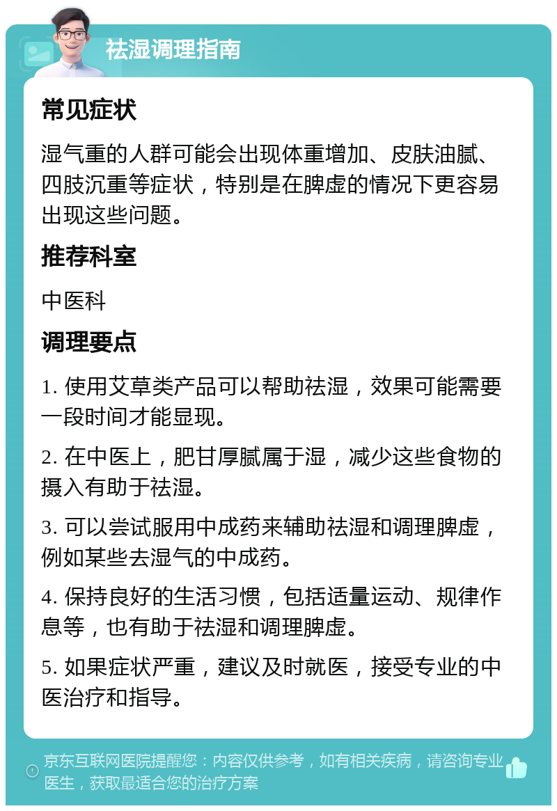 祛湿调理指南 常见症状 湿气重的人群可能会出现体重增加、皮肤油腻、四肢沉重等症状，特别是在脾虚的情况下更容易出现这些问题。 推荐科室 中医科 调理要点 1. 使用艾草类产品可以帮助祛湿，效果可能需要一段时间才能显现。 2. 在中医上，肥甘厚腻属于湿，减少这些食物的摄入有助于祛湿。 3. 可以尝试服用中成药来辅助祛湿和调理脾虚，例如某些去湿气的中成药。 4. 保持良好的生活习惯，包括适量运动、规律作息等，也有助于祛湿和调理脾虚。 5. 如果症状严重，建议及时就医，接受专业的中医治疗和指导。