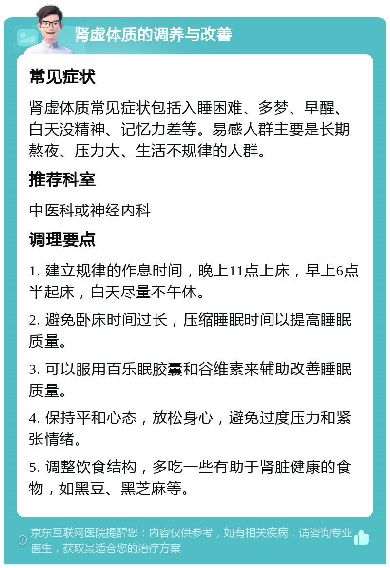 肾虚体质的调养与改善 常见症状 肾虚体质常见症状包括入睡困难、多梦、早醒、白天没精神、记忆力差等。易感人群主要是长期熬夜、压力大、生活不规律的人群。 推荐科室 中医科或神经内科 调理要点 1. 建立规律的作息时间，晚上11点上床，早上6点半起床，白天尽量不午休。 2. 避免卧床时间过长，压缩睡眠时间以提高睡眠质量。 3. 可以服用百乐眠胶囊和谷维素来辅助改善睡眠质量。 4. 保持平和心态，放松身心，避免过度压力和紧张情绪。 5. 调整饮食结构，多吃一些有助于肾脏健康的食物，如黑豆、黑芝麻等。