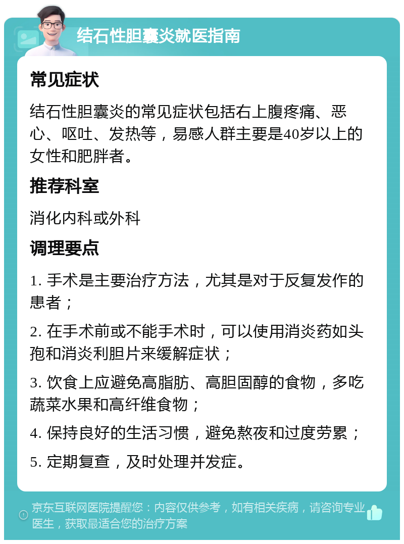 结石性胆囊炎就医指南 常见症状 结石性胆囊炎的常见症状包括右上腹疼痛、恶心、呕吐、发热等，易感人群主要是40岁以上的女性和肥胖者。 推荐科室 消化内科或外科 调理要点 1. 手术是主要治疗方法，尤其是对于反复发作的患者； 2. 在手术前或不能手术时，可以使用消炎药如头孢和消炎利胆片来缓解症状； 3. 饮食上应避免高脂肪、高胆固醇的食物，多吃蔬菜水果和高纤维食物； 4. 保持良好的生活习惯，避免熬夜和过度劳累； 5. 定期复查，及时处理并发症。