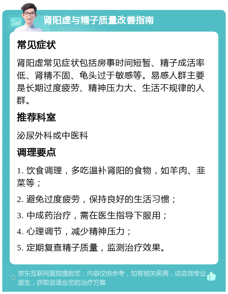 肾阳虚与精子质量改善指南 常见症状 肾阳虚常见症状包括房事时间短暂、精子成活率低、肾精不固、龟头过于敏感等。易感人群主要是长期过度疲劳、精神压力大、生活不规律的人群。 推荐科室 泌尿外科或中医科 调理要点 1. 饮食调理，多吃温补肾阳的食物，如羊肉、韭菜等； 2. 避免过度疲劳，保持良好的生活习惯； 3. 中成药治疗，需在医生指导下服用； 4. 心理调节，减少精神压力； 5. 定期复查精子质量，监测治疗效果。