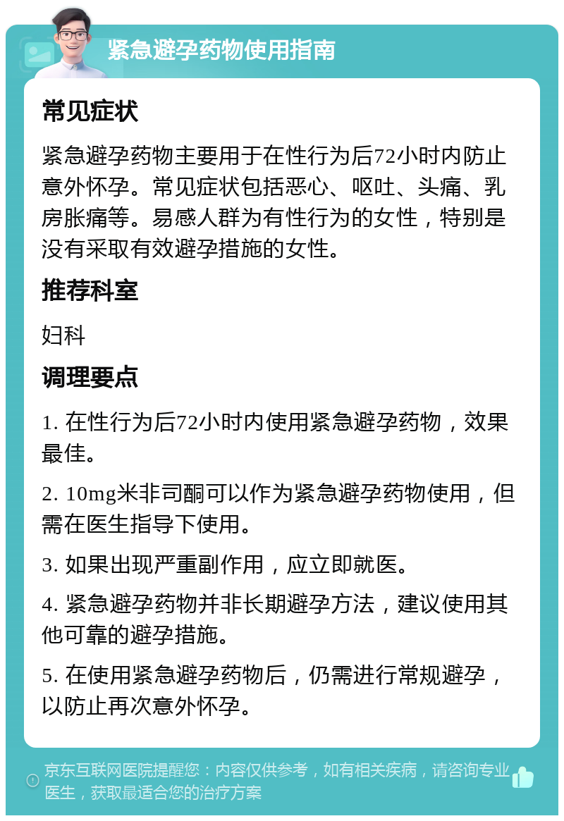 紧急避孕药物使用指南 常见症状 紧急避孕药物主要用于在性行为后72小时内防止意外怀孕。常见症状包括恶心、呕吐、头痛、乳房胀痛等。易感人群为有性行为的女性，特别是没有采取有效避孕措施的女性。 推荐科室 妇科 调理要点 1. 在性行为后72小时内使用紧急避孕药物，效果最佳。 2. 10mg米非司酮可以作为紧急避孕药物使用，但需在医生指导下使用。 3. 如果出现严重副作用，应立即就医。 4. 紧急避孕药物并非长期避孕方法，建议使用其他可靠的避孕措施。 5. 在使用紧急避孕药物后，仍需进行常规避孕，以防止再次意外怀孕。