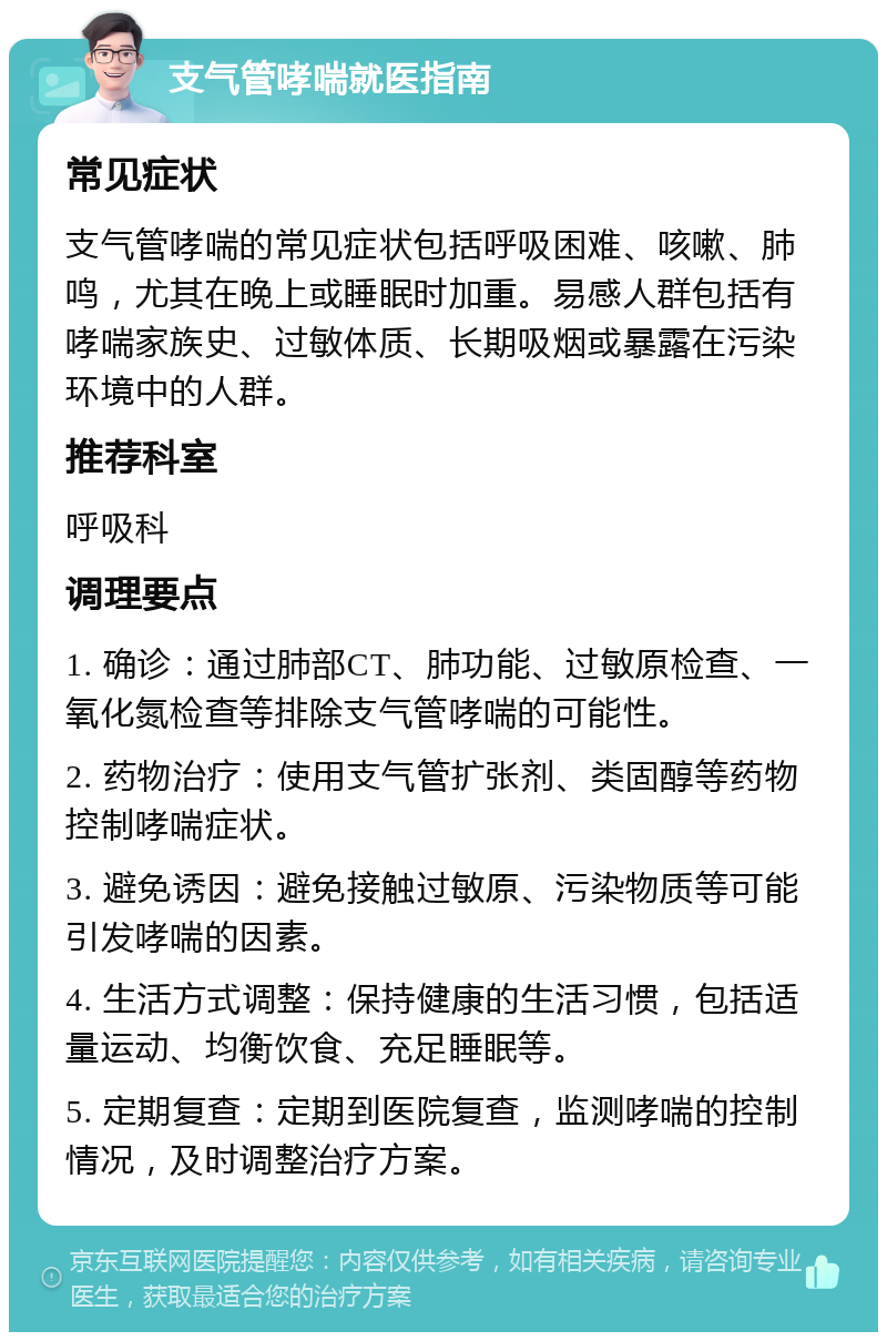 支气管哮喘就医指南 常见症状 支气管哮喘的常见症状包括呼吸困难、咳嗽、肺鸣，尤其在晚上或睡眠时加重。易感人群包括有哮喘家族史、过敏体质、长期吸烟或暴露在污染环境中的人群。 推荐科室 呼吸科 调理要点 1. 确诊：通过肺部CT、肺功能、过敏原检查、一氧化氮检查等排除支气管哮喘的可能性。 2. 药物治疗：使用支气管扩张剂、类固醇等药物控制哮喘症状。 3. 避免诱因：避免接触过敏原、污染物质等可能引发哮喘的因素。 4. 生活方式调整：保持健康的生活习惯，包括适量运动、均衡饮食、充足睡眠等。 5. 定期复查：定期到医院复查，监测哮喘的控制情况，及时调整治疗方案。