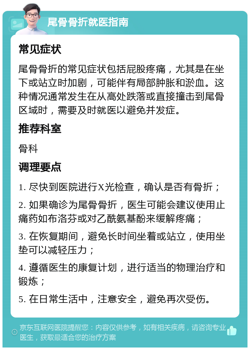 尾骨骨折就医指南 常见症状 尾骨骨折的常见症状包括屁股疼痛，尤其是在坐下或站立时加剧，可能伴有局部肿胀和淤血。这种情况通常发生在从高处跌落或直接撞击到尾骨区域时，需要及时就医以避免并发症。 推荐科室 骨科 调理要点 1. 尽快到医院进行X光检查，确认是否有骨折； 2. 如果确诊为尾骨骨折，医生可能会建议使用止痛药如布洛芬或对乙酰氨基酚来缓解疼痛； 3. 在恢复期间，避免长时间坐着或站立，使用坐垫可以减轻压力； 4. 遵循医生的康复计划，进行适当的物理治疗和锻炼； 5. 在日常生活中，注意安全，避免再次受伤。