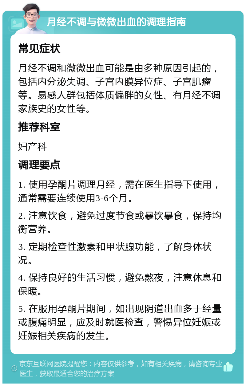 月经不调与微微出血的调理指南 常见症状 月经不调和微微出血可能是由多种原因引起的，包括内分泌失调、子宫内膜异位症、子宫肌瘤等。易感人群包括体质偏胖的女性、有月经不调家族史的女性等。 推荐科室 妇产科 调理要点 1. 使用孕酮片调理月经，需在医生指导下使用，通常需要连续使用3-6个月。 2. 注意饮食，避免过度节食或暴饮暴食，保持均衡营养。 3. 定期检查性激素和甲状腺功能，了解身体状况。 4. 保持良好的生活习惯，避免熬夜，注意休息和保暖。 5. 在服用孕酮片期间，如出现阴道出血多于经量或腹痛明显，应及时就医检查，警惕异位妊娠或妊娠相关疾病的发生。