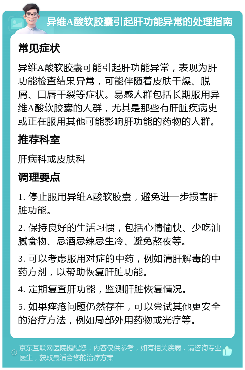 异维A酸软胶囊引起肝功能异常的处理指南 常见症状 异维A酸软胶囊可能引起肝功能异常，表现为肝功能检查结果异常，可能伴随着皮肤干燥、脱屑、口唇干裂等症状。易感人群包括长期服用异维A酸软胶囊的人群，尤其是那些有肝脏疾病史或正在服用其他可能影响肝功能的药物的人群。 推荐科室 肝病科或皮肤科 调理要点 1. 停止服用异维A酸软胶囊，避免进一步损害肝脏功能。 2. 保持良好的生活习惯，包括心情愉快、少吃油腻食物、忌酒忌辣忌生冷、避免熬夜等。 3. 可以考虑服用对症的中药，例如清肝解毒的中药方剂，以帮助恢复肝脏功能。 4. 定期复查肝功能，监测肝脏恢复情况。 5. 如果痤疮问题仍然存在，可以尝试其他更安全的治疗方法，例如局部外用药物或光疗等。