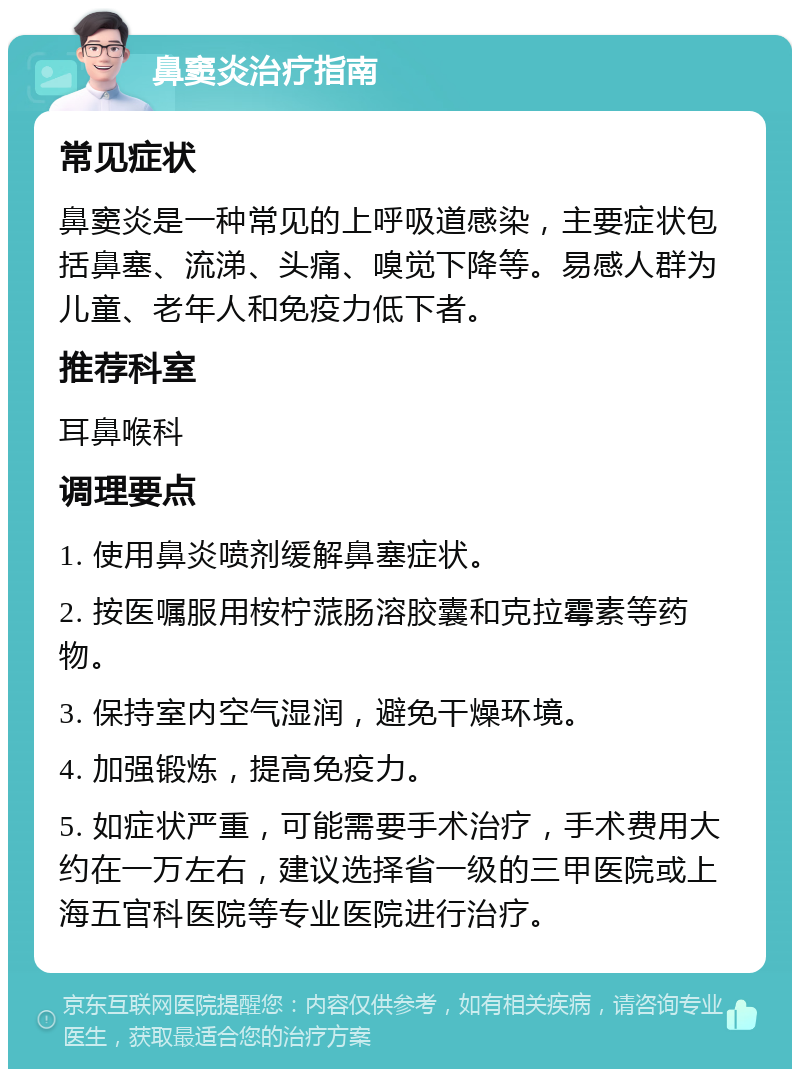 鼻窦炎治疗指南 常见症状 鼻窦炎是一种常见的上呼吸道感染，主要症状包括鼻塞、流涕、头痛、嗅觉下降等。易感人群为儿童、老年人和免疫力低下者。 推荐科室 耳鼻喉科 调理要点 1. 使用鼻炎喷剂缓解鼻塞症状。 2. 按医嘱服用桉柠蒎肠溶胶囊和克拉霉素等药物。 3. 保持室内空气湿润，避免干燥环境。 4. 加强锻炼，提高免疫力。 5. 如症状严重，可能需要手术治疗，手术费用大约在一万左右，建议选择省一级的三甲医院或上海五官科医院等专业医院进行治疗。