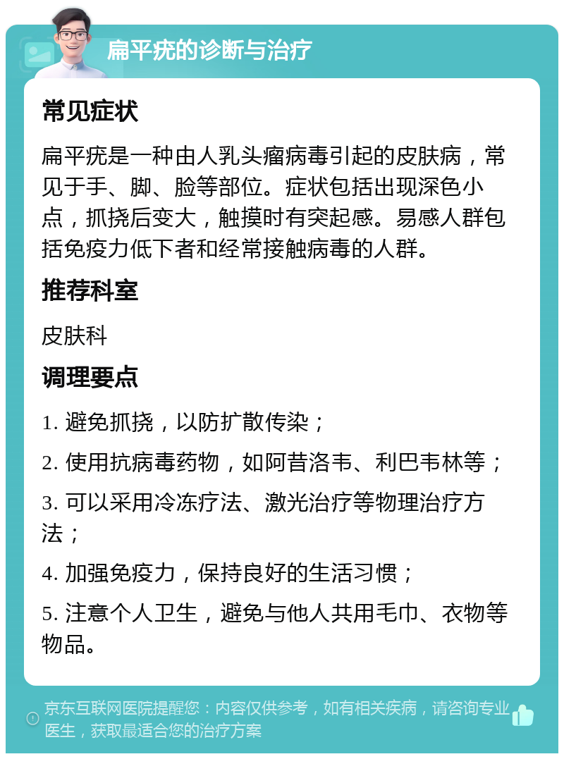 扁平疣的诊断与治疗 常见症状 扁平疣是一种由人乳头瘤病毒引起的皮肤病，常见于手、脚、脸等部位。症状包括出现深色小点，抓挠后变大，触摸时有突起感。易感人群包括免疫力低下者和经常接触病毒的人群。 推荐科室 皮肤科 调理要点 1. 避免抓挠，以防扩散传染； 2. 使用抗病毒药物，如阿昔洛韦、利巴韦林等； 3. 可以采用冷冻疗法、激光治疗等物理治疗方法； 4. 加强免疫力，保持良好的生活习惯； 5. 注意个人卫生，避免与他人共用毛巾、衣物等物品。