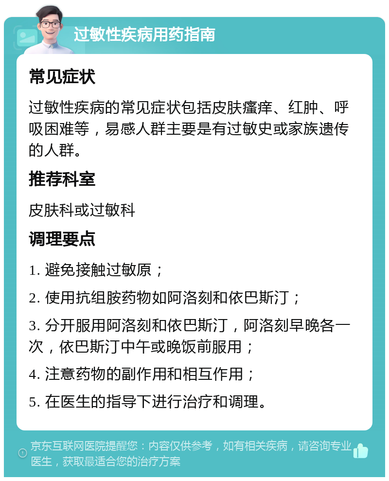 过敏性疾病用药指南 常见症状 过敏性疾病的常见症状包括皮肤瘙痒、红肿、呼吸困难等，易感人群主要是有过敏史或家族遗传的人群。 推荐科室 皮肤科或过敏科 调理要点 1. 避免接触过敏原； 2. 使用抗组胺药物如阿洛刻和依巴斯汀； 3. 分开服用阿洛刻和依巴斯汀，阿洛刻早晚各一次，依巴斯汀中午或晚饭前服用； 4. 注意药物的副作用和相互作用； 5. 在医生的指导下进行治疗和调理。