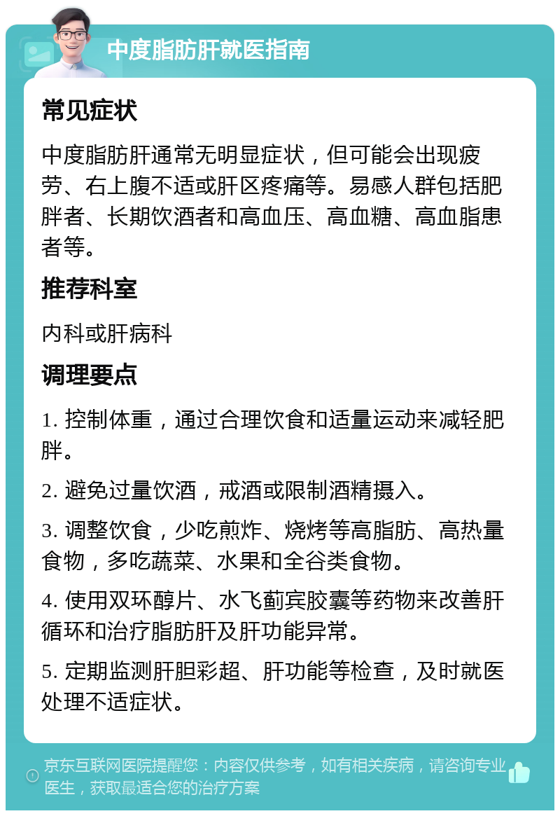 中度脂肪肝就医指南 常见症状 中度脂肪肝通常无明显症状，但可能会出现疲劳、右上腹不适或肝区疼痛等。易感人群包括肥胖者、长期饮酒者和高血压、高血糖、高血脂患者等。 推荐科室 内科或肝病科 调理要点 1. 控制体重，通过合理饮食和适量运动来减轻肥胖。 2. 避免过量饮酒，戒酒或限制酒精摄入。 3. 调整饮食，少吃煎炸、烧烤等高脂肪、高热量食物，多吃蔬菜、水果和全谷类食物。 4. 使用双环醇片、水飞蓟宾胶囊等药物来改善肝循环和治疗脂肪肝及肝功能异常。 5. 定期监测肝胆彩超、肝功能等检查，及时就医处理不适症状。