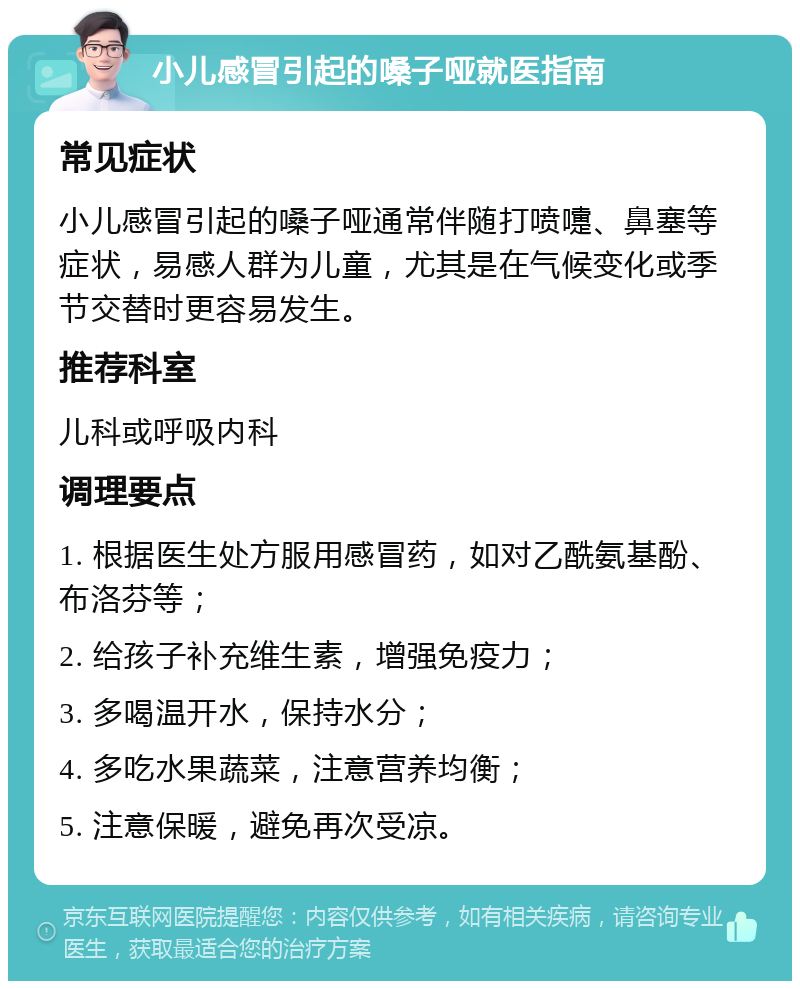 小儿感冒引起的嗓子哑就医指南 常见症状 小儿感冒引起的嗓子哑通常伴随打喷嚏、鼻塞等症状，易感人群为儿童，尤其是在气候变化或季节交替时更容易发生。 推荐科室 儿科或呼吸内科 调理要点 1. 根据医生处方服用感冒药，如对乙酰氨基酚、布洛芬等； 2. 给孩子补充维生素，增强免疫力； 3. 多喝温开水，保持水分； 4. 多吃水果蔬菜，注意营养均衡； 5. 注意保暖，避免再次受凉。