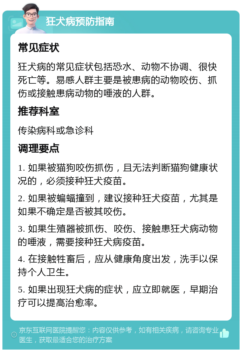 狂犬病预防指南 常见症状 狂犬病的常见症状包括恐水、动物不协调、很快死亡等。易感人群主要是被患病的动物咬伤、抓伤或接触患病动物的唾液的人群。 推荐科室 传染病科或急诊科 调理要点 1. 如果被猫狗咬伤抓伤，且无法判断猫狗健康状况的，必须接种狂犬疫苗。 2. 如果被蝙蝠撞到，建议接种狂犬疫苗，尤其是如果不确定是否被其咬伤。 3. 如果生殖器被抓伤、咬伤、接触患狂犬病动物的唾液，需要接种狂犬病疫苗。 4. 在接触牲畜后，应从健康角度出发，洗手以保持个人卫生。 5. 如果出现狂犬病的症状，应立即就医，早期治疗可以提高治愈率。