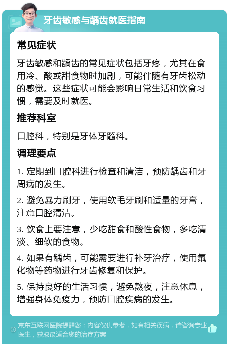 牙齿敏感与龋齿就医指南 常见症状 牙齿敏感和龋齿的常见症状包括牙疼，尤其在食用冷、酸或甜食物时加剧，可能伴随有牙齿松动的感觉。这些症状可能会影响日常生活和饮食习惯，需要及时就医。 推荐科室 口腔科，特别是牙体牙髓科。 调理要点 1. 定期到口腔科进行检查和清洁，预防龋齿和牙周病的发生。 2. 避免暴力刷牙，使用软毛牙刷和适量的牙膏，注意口腔清洁。 3. 饮食上要注意，少吃甜食和酸性食物，多吃清淡、细软的食物。 4. 如果有龋齿，可能需要进行补牙治疗，使用氟化物等药物进行牙齿修复和保护。 5. 保持良好的生活习惯，避免熬夜，注意休息，增强身体免疫力，预防口腔疾病的发生。