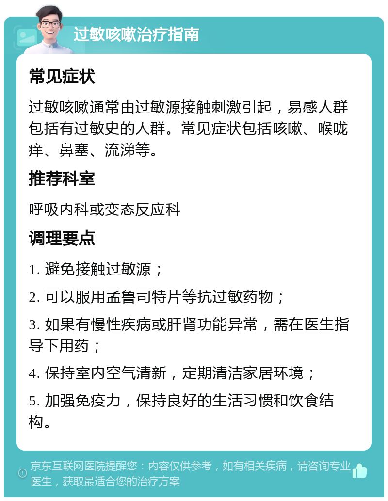 过敏咳嗽治疗指南 常见症状 过敏咳嗽通常由过敏源接触刺激引起，易感人群包括有过敏史的人群。常见症状包括咳嗽、喉咙痒、鼻塞、流涕等。 推荐科室 呼吸内科或变态反应科 调理要点 1. 避免接触过敏源； 2. 可以服用孟鲁司特片等抗过敏药物； 3. 如果有慢性疾病或肝肾功能异常，需在医生指导下用药； 4. 保持室内空气清新，定期清洁家居环境； 5. 加强免疫力，保持良好的生活习惯和饮食结构。