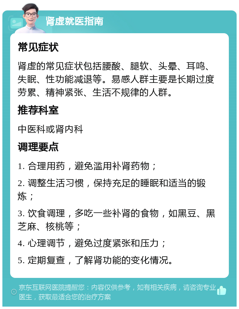 肾虚就医指南 常见症状 肾虚的常见症状包括腰酸、腿软、头晕、耳鸣、失眠、性功能减退等。易感人群主要是长期过度劳累、精神紧张、生活不规律的人群。 推荐科室 中医科或肾内科 调理要点 1. 合理用药，避免滥用补肾药物； 2. 调整生活习惯，保持充足的睡眠和适当的锻炼； 3. 饮食调理，多吃一些补肾的食物，如黑豆、黑芝麻、核桃等； 4. 心理调节，避免过度紧张和压力； 5. 定期复查，了解肾功能的变化情况。