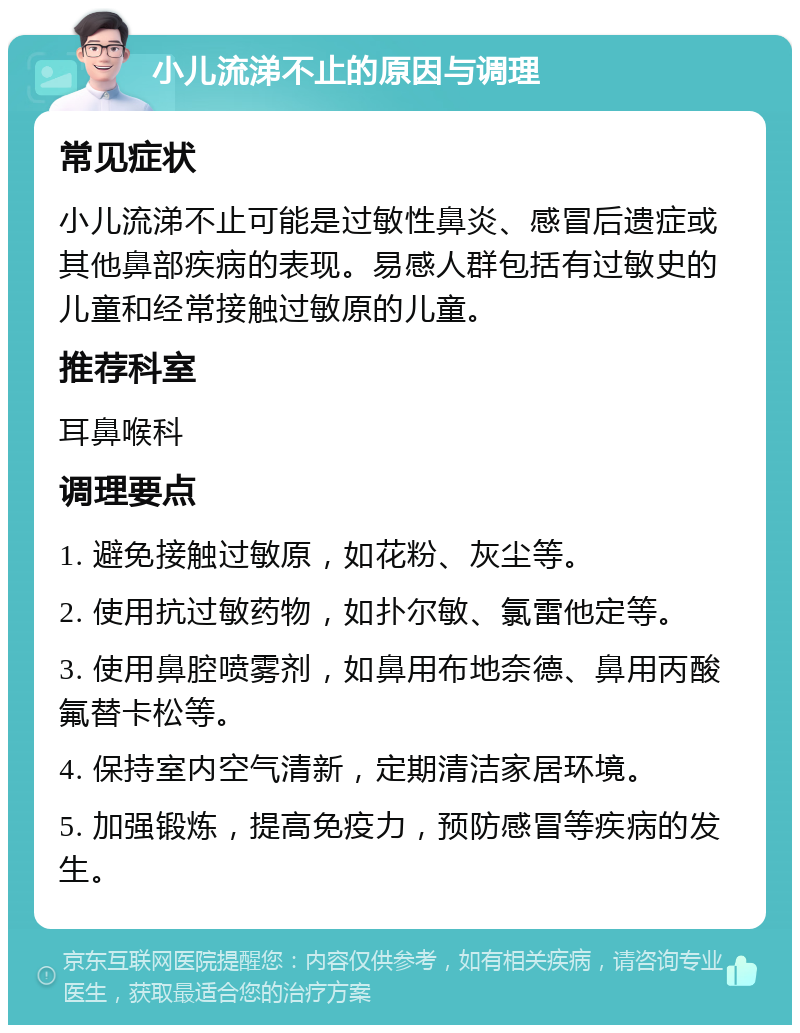 小儿流涕不止的原因与调理 常见症状 小儿流涕不止可能是过敏性鼻炎、感冒后遗症或其他鼻部疾病的表现。易感人群包括有过敏史的儿童和经常接触过敏原的儿童。 推荐科室 耳鼻喉科 调理要点 1. 避免接触过敏原，如花粉、灰尘等。 2. 使用抗过敏药物，如扑尔敏、氯雷他定等。 3. 使用鼻腔喷雾剂，如鼻用布地奈德、鼻用丙酸氟替卡松等。 4. 保持室内空气清新，定期清洁家居环境。 5. 加强锻炼，提高免疫力，预防感冒等疾病的发生。