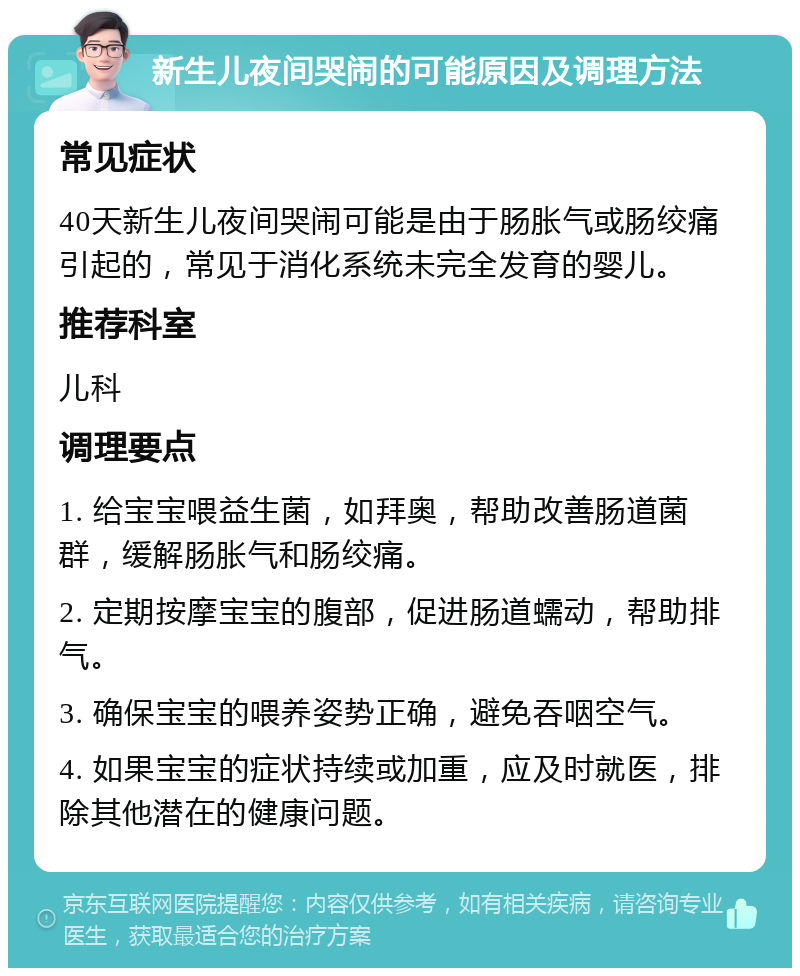 新生儿夜间哭闹的可能原因及调理方法 常见症状 40天新生儿夜间哭闹可能是由于肠胀气或肠绞痛引起的，常见于消化系统未完全发育的婴儿。 推荐科室 儿科 调理要点 1. 给宝宝喂益生菌，如拜奥，帮助改善肠道菌群，缓解肠胀气和肠绞痛。 2. 定期按摩宝宝的腹部，促进肠道蠕动，帮助排气。 3. 确保宝宝的喂养姿势正确，避免吞咽空气。 4. 如果宝宝的症状持续或加重，应及时就医，排除其他潜在的健康问题。