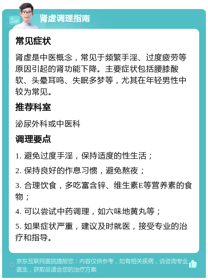 肾虚调理指南 常见症状 肾虚是中医概念，常见于频繁手淫、过度疲劳等原因引起的肾功能下降。主要症状包括腰膝酸软、头晕耳鸣、失眠多梦等，尤其在年轻男性中较为常见。 推荐科室 泌尿外科或中医科 调理要点 1. 避免过度手淫，保持适度的性生活； 2. 保持良好的作息习惯，避免熬夜； 3. 合理饮食，多吃富含锌、维生素E等营养素的食物； 4. 可以尝试中药调理，如六味地黄丸等； 5. 如果症状严重，建议及时就医，接受专业的治疗和指导。