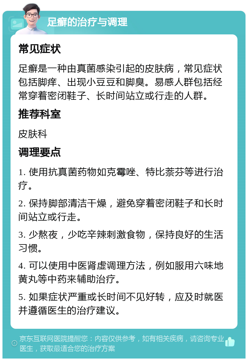 足癣的治疗与调理 常见症状 足癣是一种由真菌感染引起的皮肤病，常见症状包括脚痒、出现小豆豆和脚臭。易感人群包括经常穿着密闭鞋子、长时间站立或行走的人群。 推荐科室 皮肤科 调理要点 1. 使用抗真菌药物如克霉唑、特比萘芬等进行治疗。 2. 保持脚部清洁干燥，避免穿着密闭鞋子和长时间站立或行走。 3. 少熬夜，少吃辛辣刺激食物，保持良好的生活习惯。 4. 可以使用中医肾虚调理方法，例如服用六味地黄丸等中药来辅助治疗。 5. 如果症状严重或长时间不见好转，应及时就医并遵循医生的治疗建议。