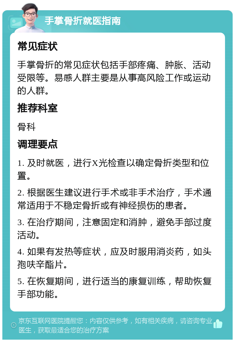 手掌骨折就医指南 常见症状 手掌骨折的常见症状包括手部疼痛、肿胀、活动受限等。易感人群主要是从事高风险工作或运动的人群。 推荐科室 骨科 调理要点 1. 及时就医，进行X光检查以确定骨折类型和位置。 2. 根据医生建议进行手术或非手术治疗，手术通常适用于不稳定骨折或有神经损伤的患者。 3. 在治疗期间，注意固定和消肿，避免手部过度活动。 4. 如果有发热等症状，应及时服用消炎药，如头孢呋辛酯片。 5. 在恢复期间，进行适当的康复训练，帮助恢复手部功能。