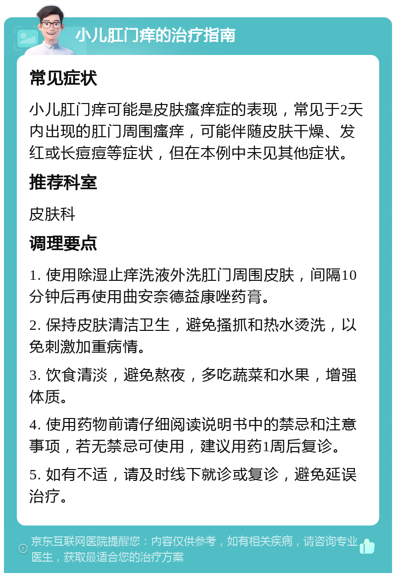 小儿肛门痒的治疗指南 常见症状 小儿肛门痒可能是皮肤瘙痒症的表现，常见于2天内出现的肛门周围瘙痒，可能伴随皮肤干燥、发红或长痘痘等症状，但在本例中未见其他症状。 推荐科室 皮肤科 调理要点 1. 使用除湿止痒洗液外洗肛门周围皮肤，间隔10分钟后再使用曲安奈德益康唑药膏。 2. 保持皮肤清洁卫生，避免搔抓和热水烫洗，以免刺激加重病情。 3. 饮食清淡，避免熬夜，多吃蔬菜和水果，增强体质。 4. 使用药物前请仔细阅读说明书中的禁忌和注意事项，若无禁忌可使用，建议用药1周后复诊。 5. 如有不适，请及时线下就诊或复诊，避免延误治疗。