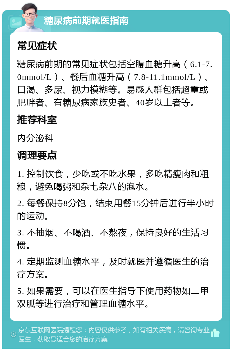 糖尿病前期就医指南 常见症状 糖尿病前期的常见症状包括空腹血糖升高（6.1-7.0mmol/L）、餐后血糖升高（7.8-11.1mmol/L）、口渴、多尿、视力模糊等。易感人群包括超重或肥胖者、有糖尿病家族史者、40岁以上者等。 推荐科室 内分泌科 调理要点 1. 控制饮食，少吃或不吃水果，多吃精瘦肉和粗粮，避免喝粥和杂七杂八的泡水。 2. 每餐保持8分饱，结束用餐15分钟后进行半小时的运动。 3. 不抽烟、不喝酒、不熬夜，保持良好的生活习惯。 4. 定期监测血糖水平，及时就医并遵循医生的治疗方案。 5. 如果需要，可以在医生指导下使用药物如二甲双胍等进行治疗和管理血糖水平。