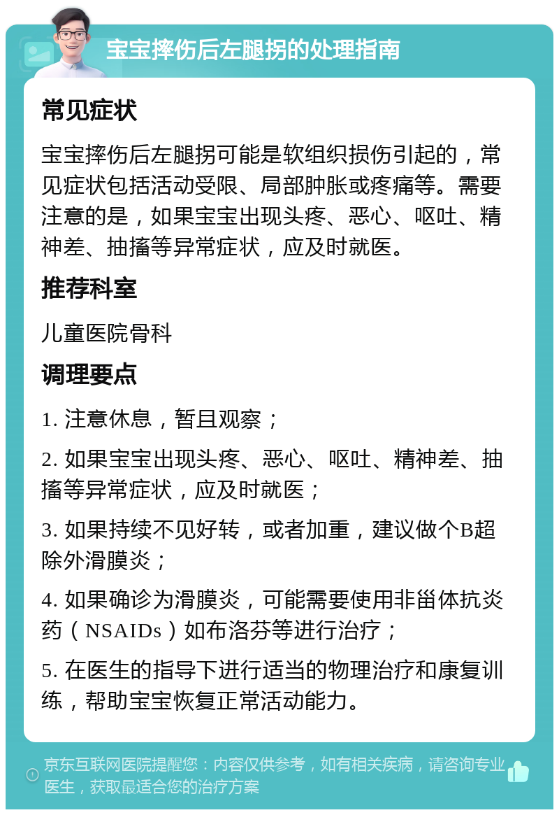 宝宝摔伤后左腿拐的处理指南 常见症状 宝宝摔伤后左腿拐可能是软组织损伤引起的，常见症状包括活动受限、局部肿胀或疼痛等。需要注意的是，如果宝宝出现头疼、恶心、呕吐、精神差、抽搐等异常症状，应及时就医。 推荐科室 儿童医院骨科 调理要点 1. 注意休息，暂且观察； 2. 如果宝宝出现头疼、恶心、呕吐、精神差、抽搐等异常症状，应及时就医； 3. 如果持续不见好转，或者加重，建议做个B超除外滑膜炎； 4. 如果确诊为滑膜炎，可能需要使用非甾体抗炎药（NSAIDs）如布洛芬等进行治疗； 5. 在医生的指导下进行适当的物理治疗和康复训练，帮助宝宝恢复正常活动能力。