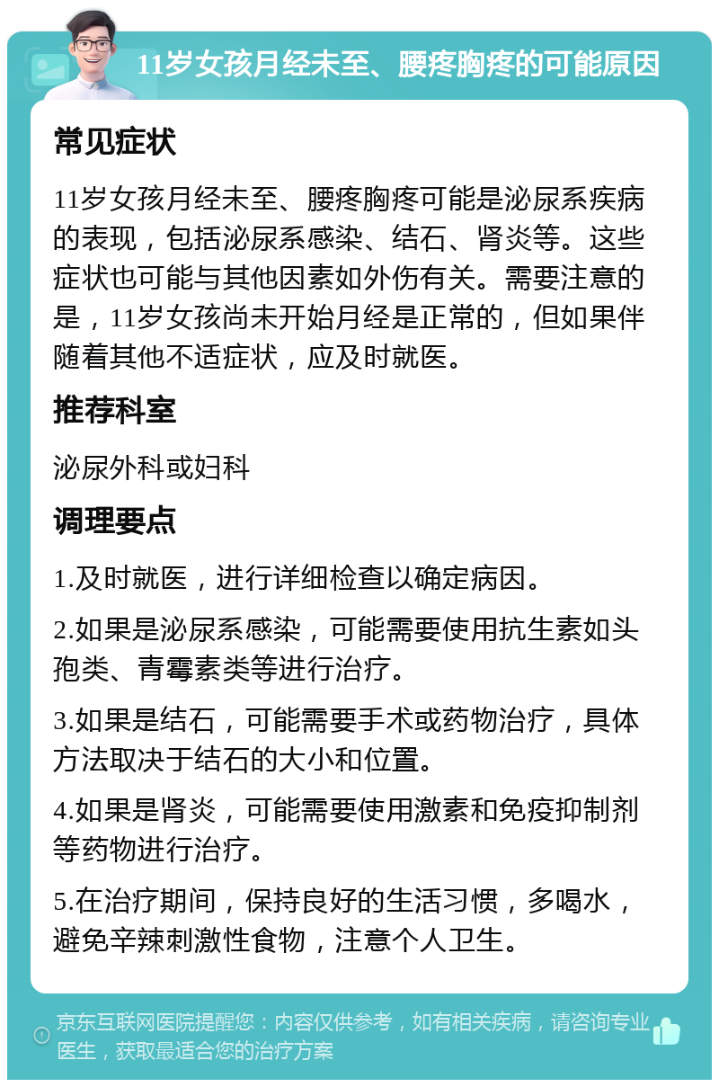 11岁女孩月经未至、腰疼胸疼的可能原因 常见症状 11岁女孩月经未至、腰疼胸疼可能是泌尿系疾病的表现，包括泌尿系感染、结石、肾炎等。这些症状也可能与其他因素如外伤有关。需要注意的是，11岁女孩尚未开始月经是正常的，但如果伴随着其他不适症状，应及时就医。 推荐科室 泌尿外科或妇科 调理要点 1.及时就医，进行详细检查以确定病因。 2.如果是泌尿系感染，可能需要使用抗生素如头孢类、青霉素类等进行治疗。 3.如果是结石，可能需要手术或药物治疗，具体方法取决于结石的大小和位置。 4.如果是肾炎，可能需要使用激素和免疫抑制剂等药物进行治疗。 5.在治疗期间，保持良好的生活习惯，多喝水，避免辛辣刺激性食物，注意个人卫生。