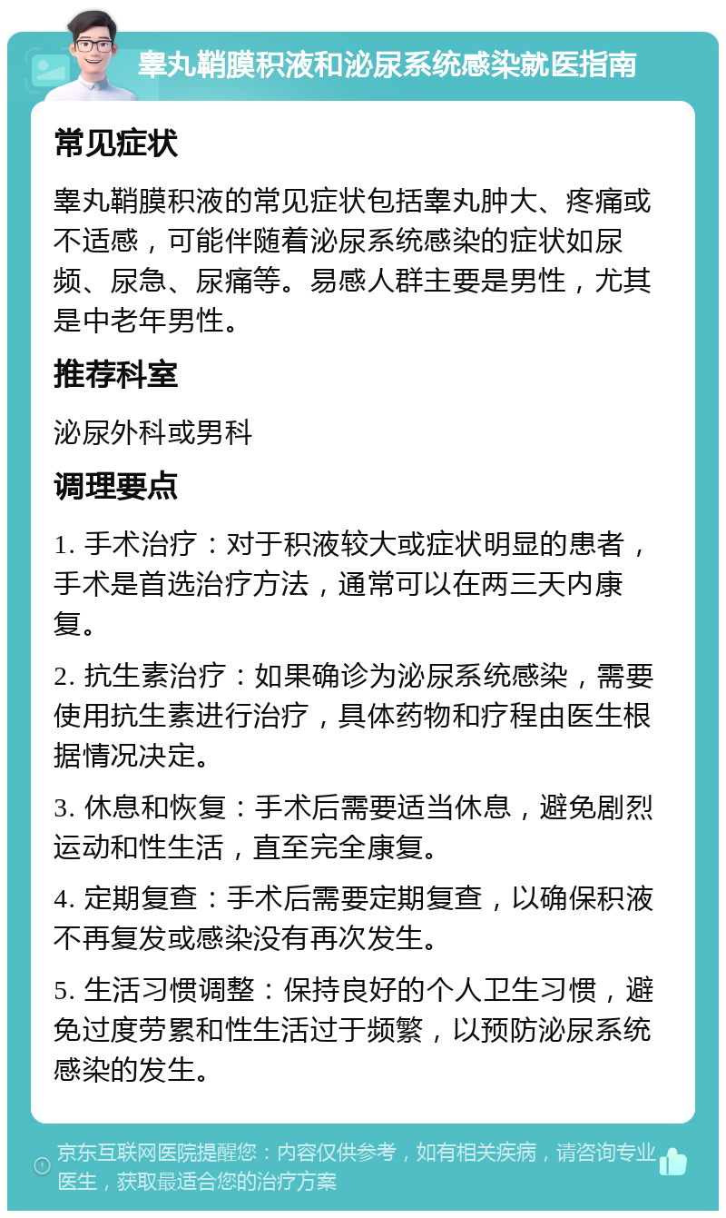 睾丸鞘膜积液和泌尿系统感染就医指南 常见症状 睾丸鞘膜积液的常见症状包括睾丸肿大、疼痛或不适感，可能伴随着泌尿系统感染的症状如尿频、尿急、尿痛等。易感人群主要是男性，尤其是中老年男性。 推荐科室 泌尿外科或男科 调理要点 1. 手术治疗：对于积液较大或症状明显的患者，手术是首选治疗方法，通常可以在两三天内康复。 2. 抗生素治疗：如果确诊为泌尿系统感染，需要使用抗生素进行治疗，具体药物和疗程由医生根据情况决定。 3. 休息和恢复：手术后需要适当休息，避免剧烈运动和性生活，直至完全康复。 4. 定期复查：手术后需要定期复查，以确保积液不再复发或感染没有再次发生。 5. 生活习惯调整：保持良好的个人卫生习惯，避免过度劳累和性生活过于频繁，以预防泌尿系统感染的发生。