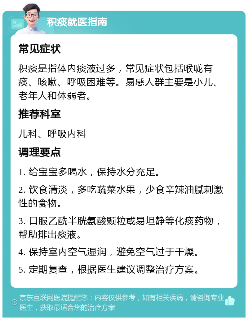 积痰就医指南 常见症状 积痰是指体内痰液过多，常见症状包括喉咙有痰、咳嗽、呼吸困难等。易感人群主要是小儿、老年人和体弱者。 推荐科室 儿科、呼吸内科 调理要点 1. 给宝宝多喝水，保持水分充足。 2. 饮食清淡，多吃蔬菜水果，少食辛辣油腻刺激性的食物。 3. 口服乙酰半胱氨酸颗粒或易坦静等化痰药物，帮助排出痰液。 4. 保持室内空气湿润，避免空气过于干燥。 5. 定期复查，根据医生建议调整治疗方案。