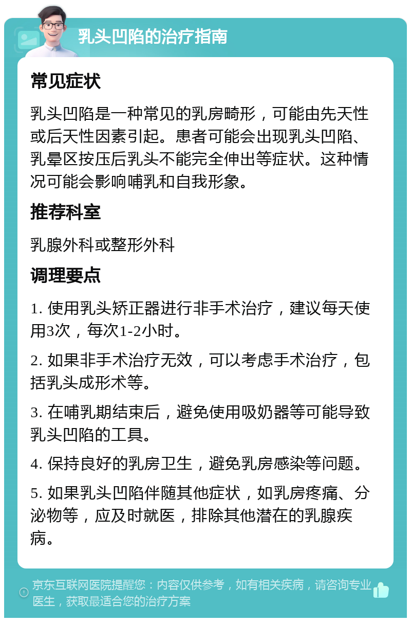 乳头凹陷的治疗指南 常见症状 乳头凹陷是一种常见的乳房畸形，可能由先天性或后天性因素引起。患者可能会出现乳头凹陷、乳晕区按压后乳头不能完全伸出等症状。这种情况可能会影响哺乳和自我形象。 推荐科室 乳腺外科或整形外科 调理要点 1. 使用乳头矫正器进行非手术治疗，建议每天使用3次，每次1-2小时。 2. 如果非手术治疗无效，可以考虑手术治疗，包括乳头成形术等。 3. 在哺乳期结束后，避免使用吸奶器等可能导致乳头凹陷的工具。 4. 保持良好的乳房卫生，避免乳房感染等问题。 5. 如果乳头凹陷伴随其他症状，如乳房疼痛、分泌物等，应及时就医，排除其他潜在的乳腺疾病。