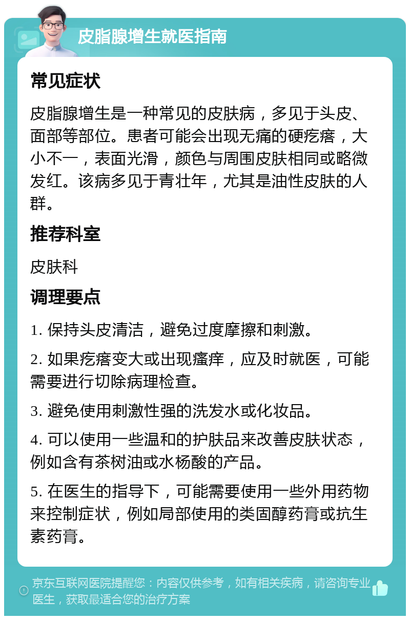 皮脂腺增生就医指南 常见症状 皮脂腺增生是一种常见的皮肤病，多见于头皮、面部等部位。患者可能会出现无痛的硬疙瘩，大小不一，表面光滑，颜色与周围皮肤相同或略微发红。该病多见于青壮年，尤其是油性皮肤的人群。 推荐科室 皮肤科 调理要点 1. 保持头皮清洁，避免过度摩擦和刺激。 2. 如果疙瘩变大或出现瘙痒，应及时就医，可能需要进行切除病理检查。 3. 避免使用刺激性强的洗发水或化妆品。 4. 可以使用一些温和的护肤品来改善皮肤状态，例如含有茶树油或水杨酸的产品。 5. 在医生的指导下，可能需要使用一些外用药物来控制症状，例如局部使用的类固醇药膏或抗生素药膏。