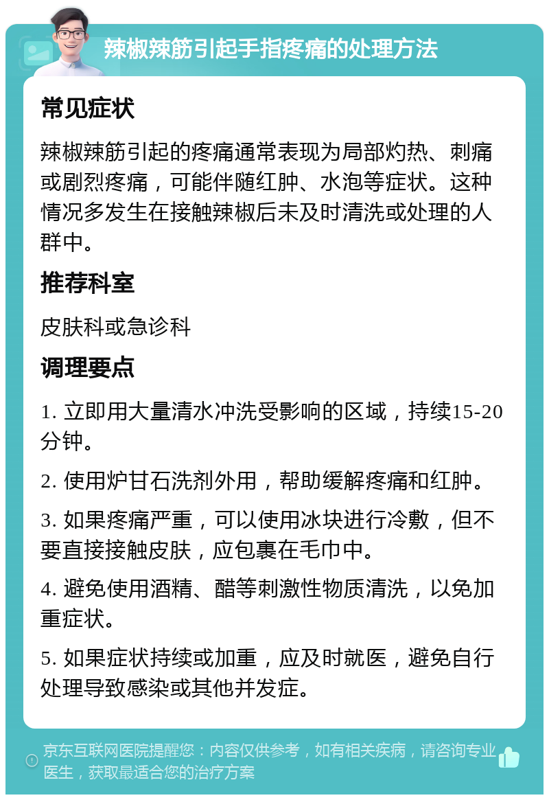 辣椒辣筋引起手指疼痛的处理方法 常见症状 辣椒辣筋引起的疼痛通常表现为局部灼热、刺痛或剧烈疼痛，可能伴随红肿、水泡等症状。这种情况多发生在接触辣椒后未及时清洗或处理的人群中。 推荐科室 皮肤科或急诊科 调理要点 1. 立即用大量清水冲洗受影响的区域，持续15-20分钟。 2. 使用炉甘石洗剂外用，帮助缓解疼痛和红肿。 3. 如果疼痛严重，可以使用冰块进行冷敷，但不要直接接触皮肤，应包裹在毛巾中。 4. 避免使用酒精、醋等刺激性物质清洗，以免加重症状。 5. 如果症状持续或加重，应及时就医，避免自行处理导致感染或其他并发症。