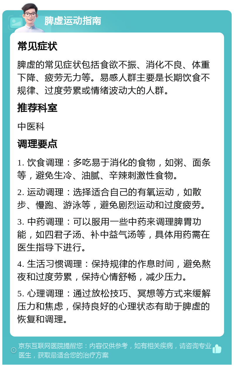 脾虚运动指南 常见症状 脾虚的常见症状包括食欲不振、消化不良、体重下降、疲劳无力等。易感人群主要是长期饮食不规律、过度劳累或情绪波动大的人群。 推荐科室 中医科 调理要点 1. 饮食调理：多吃易于消化的食物，如粥、面条等，避免生冷、油腻、辛辣刺激性食物。 2. 运动调理：选择适合自己的有氧运动，如散步、慢跑、游泳等，避免剧烈运动和过度疲劳。 3. 中药调理：可以服用一些中药来调理脾胃功能，如四君子汤、补中益气汤等，具体用药需在医生指导下进行。 4. 生活习惯调理：保持规律的作息时间，避免熬夜和过度劳累，保持心情舒畅，减少压力。 5. 心理调理：通过放松技巧、冥想等方式来缓解压力和焦虑，保持良好的心理状态有助于脾虚的恢复和调理。