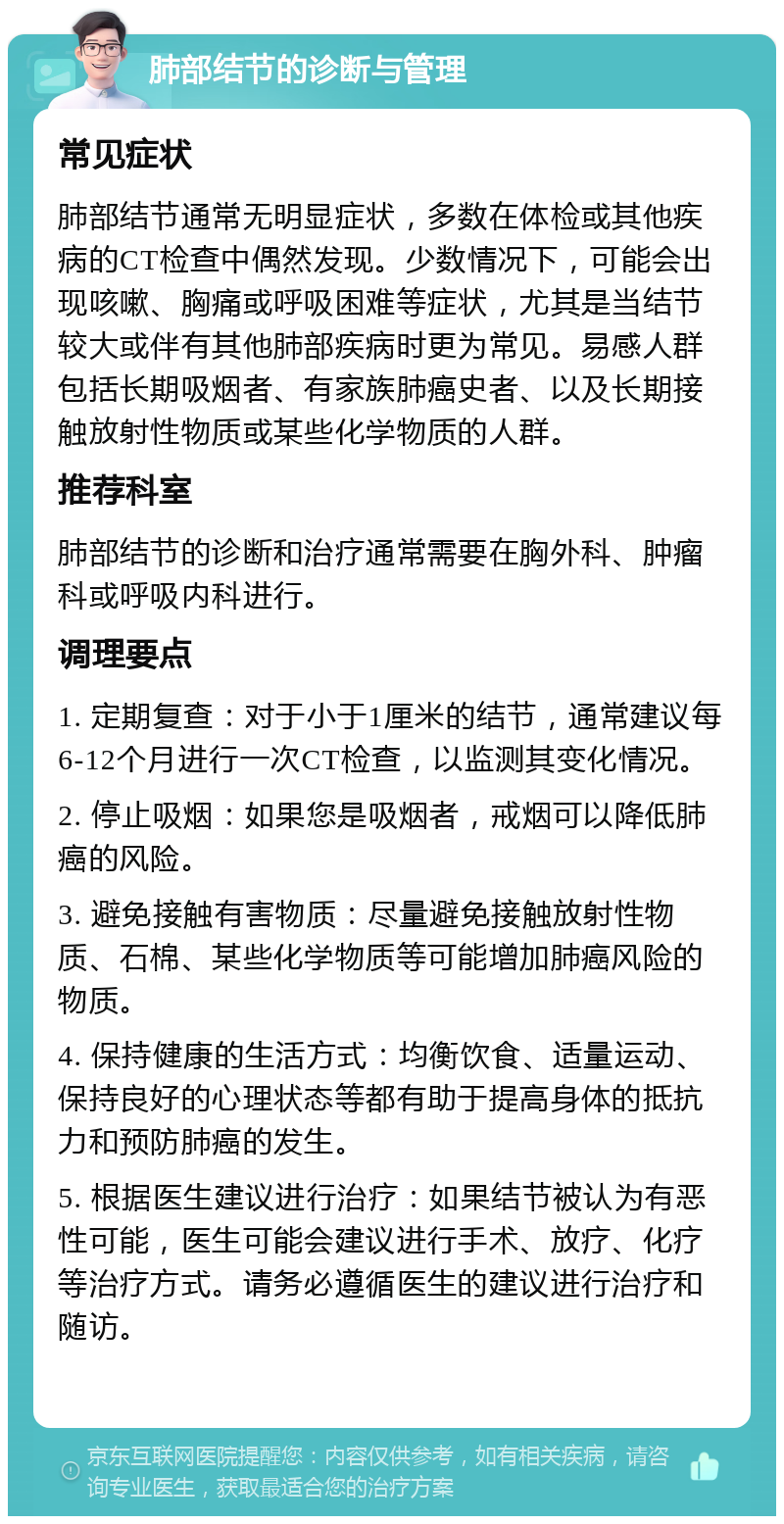 肺部结节的诊断与管理 常见症状 肺部结节通常无明显症状，多数在体检或其他疾病的CT检查中偶然发现。少数情况下，可能会出现咳嗽、胸痛或呼吸困难等症状，尤其是当结节较大或伴有其他肺部疾病时更为常见。易感人群包括长期吸烟者、有家族肺癌史者、以及长期接触放射性物质或某些化学物质的人群。 推荐科室 肺部结节的诊断和治疗通常需要在胸外科、肿瘤科或呼吸内科进行。 调理要点 1. 定期复查：对于小于1厘米的结节，通常建议每6-12个月进行一次CT检查，以监测其变化情况。 2. 停止吸烟：如果您是吸烟者，戒烟可以降低肺癌的风险。 3. 避免接触有害物质：尽量避免接触放射性物质、石棉、某些化学物质等可能增加肺癌风险的物质。 4. 保持健康的生活方式：均衡饮食、适量运动、保持良好的心理状态等都有助于提高身体的抵抗力和预防肺癌的发生。 5. 根据医生建议进行治疗：如果结节被认为有恶性可能，医生可能会建议进行手术、放疗、化疗等治疗方式。请务必遵循医生的建议进行治疗和随访。