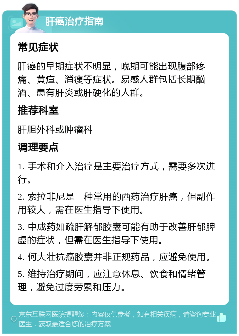 肝癌治疗指南 常见症状 肝癌的早期症状不明显，晚期可能出现腹部疼痛、黄疸、消瘦等症状。易感人群包括长期酗酒、患有肝炎或肝硬化的人群。 推荐科室 肝胆外科或肿瘤科 调理要点 1. 手术和介入治疗是主要治疗方式，需要多次进行。 2. 索拉非尼是一种常用的西药治疗肝癌，但副作用较大，需在医生指导下使用。 3. 中成药如疏肝解郁胶囊可能有助于改善肝郁脾虚的症状，但需在医生指导下使用。 4. 何大壮抗癌胶囊并非正规药品，应避免使用。 5. 维持治疗期间，应注意休息、饮食和情绪管理，避免过度劳累和压力。