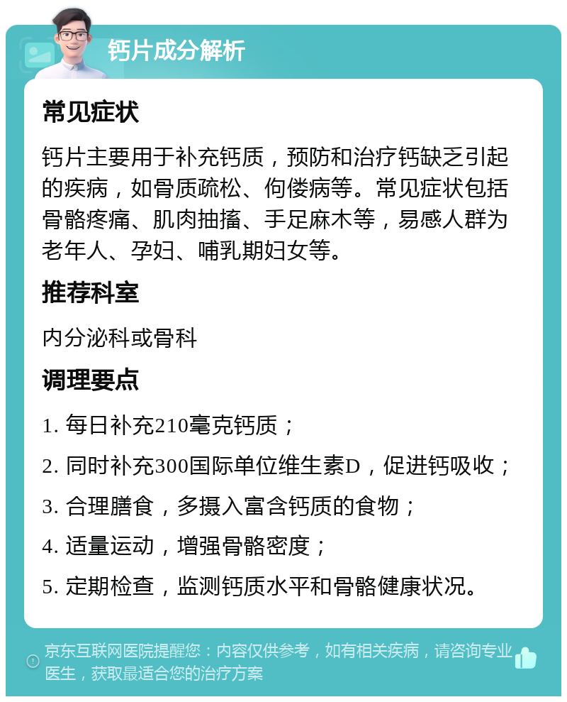 钙片成分解析 常见症状 钙片主要用于补充钙质，预防和治疗钙缺乏引起的疾病，如骨质疏松、佝偻病等。常见症状包括骨骼疼痛、肌肉抽搐、手足麻木等，易感人群为老年人、孕妇、哺乳期妇女等。 推荐科室 内分泌科或骨科 调理要点 1. 每日补充210毫克钙质； 2. 同时补充300国际单位维生素D，促进钙吸收； 3. 合理膳食，多摄入富含钙质的食物； 4. 适量运动，增强骨骼密度； 5. 定期检查，监测钙质水平和骨骼健康状况。